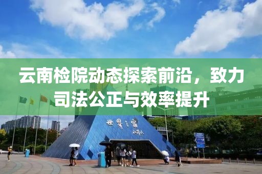 云南检院动态探索前沿，致力司法公正与效率提升