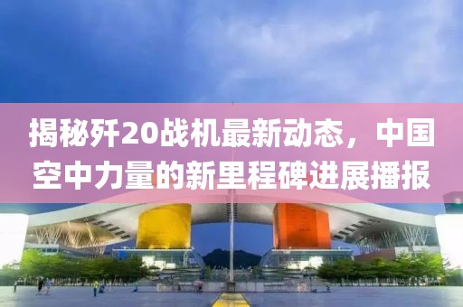 揭秘歼20战机最新动态，中国空中力量的新里程碑进展播报