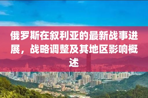 俄罗斯在叙利亚的最新战事进展，战略调整及其地区影响概述