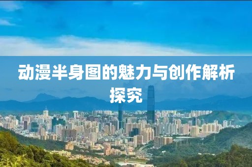 动漫半身图的魅力与创作解析探究