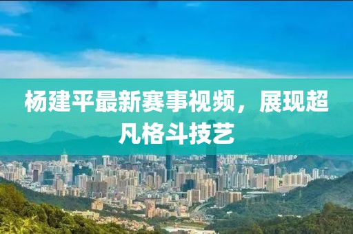 杨建平最新赛事视频，展现超凡格斗技艺
