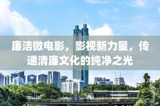 廉洁微电影，影视新力量，传递清廉文化的纯净之光