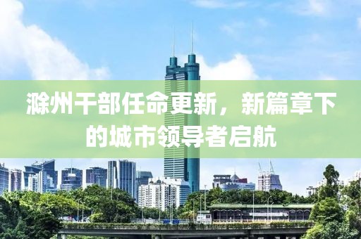滁州干部任命更新，新篇章下的城市领导者启航