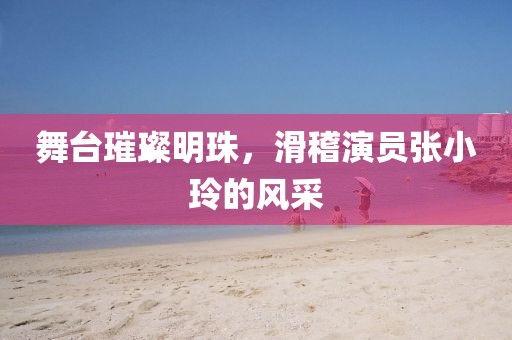 舞台璀璨明珠，滑稽演员张小玲的风采
