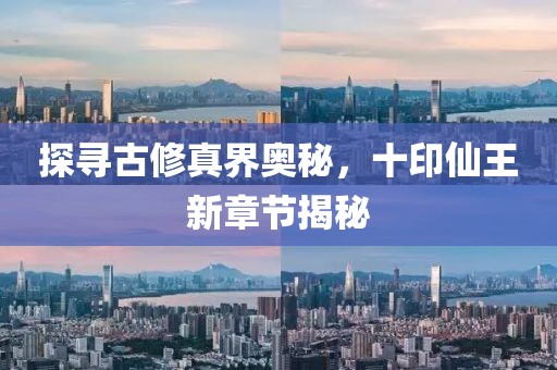 探寻古修真界奥秘，十印仙王新章节揭秘