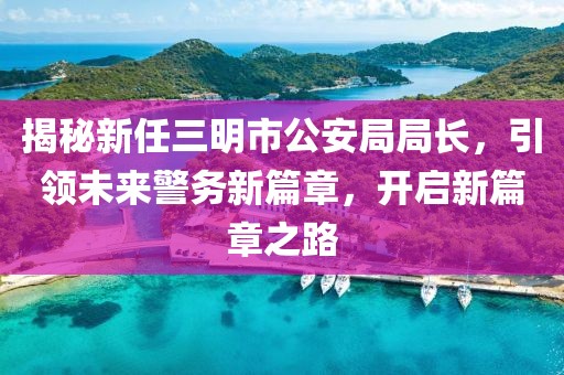 揭秘新任三明市公安局局长，引领未来警务新篇章，开启新篇章之路