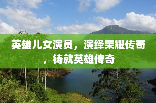 英雄儿女演员，演绎荣耀传奇，铸就英雄传奇