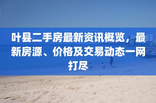 叶县二手房最新资讯概览，最新房源、价格及交易动态一网打尽