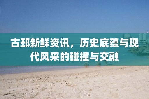 古邳新鲜资讯，历史底蕴与现代风采的碰撞与交融