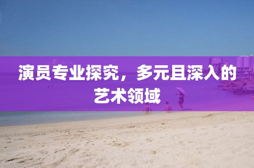 演员专业探究，多元且深入的艺术领域