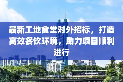 最新工地食堂对外招标，打造高效餐饮环境，助力项目顺利进行