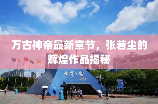 万古神帝最新章节，张若尘的辉煌作品揭秘