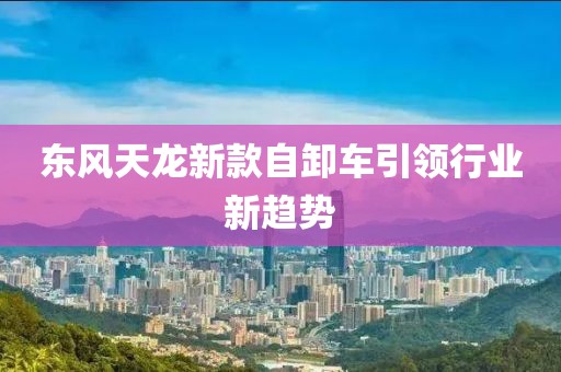 东风天龙新款自卸车引领行业新趋势
