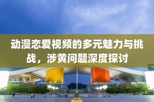 动漫恋爱视频的多元魅力与挑战，涉黄问题深度探讨