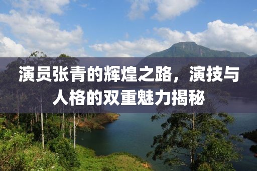 演员张青的辉煌之路，演技与人格的双重魅力揭秘