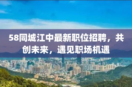 58同城江中最新职位招聘，共创未来，遇见职场机遇