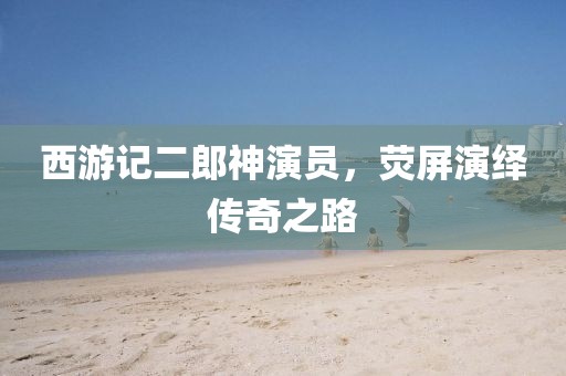 西游记二郎神演员，荧屏演绎传奇之路