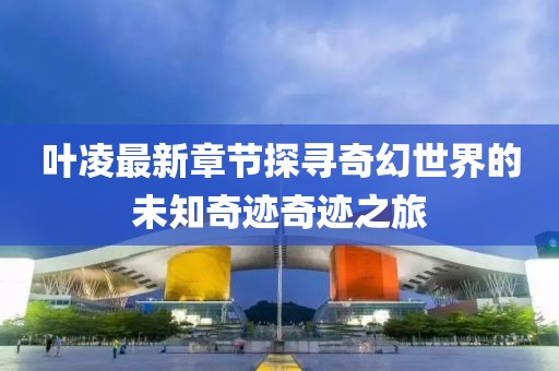 叶凌最新章节探寻奇幻世界的未知奇迹奇迹之旅