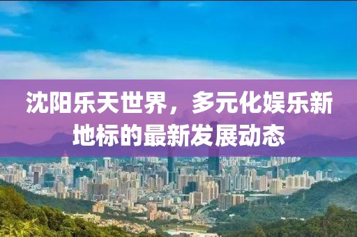 沈阳乐天世界，多元化娱乐新地标的最新发展动态