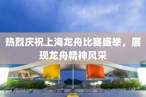 热烈庆祝上海龙舟比赛盛举，展现龙舟精神风采