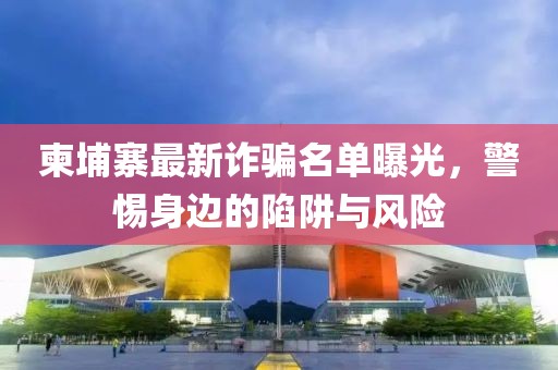 柬埔寨最新诈骗名单曝光，警惕身边的陷阱与风险