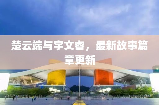 楚云端与宇文睿，最新故事篇章更新