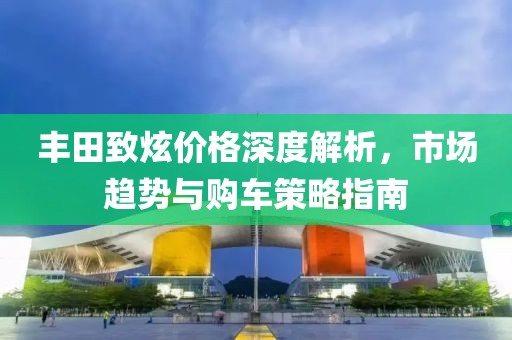 丰田致炫价格深度解析，市场趋势与购车策略指南