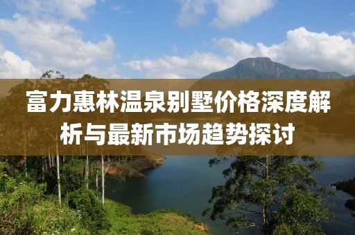 富力惠林温泉别墅价格深度解析与最新市场趋势探讨