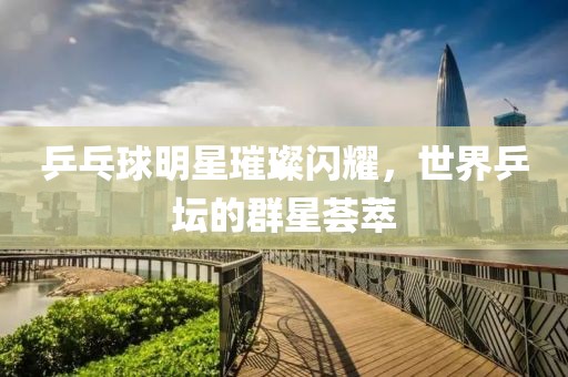 乒乓球明星璀璨闪耀，世界乒坛的群星荟萃