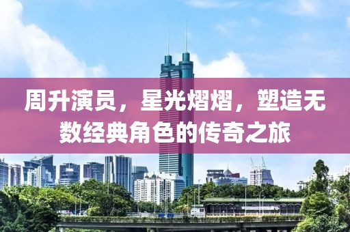 周升演员，星光熠熠，塑造无数经典角色的传奇之旅