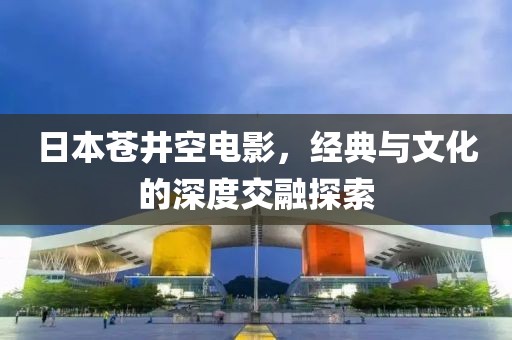 日本苍井空电影，经典与文化的深度交融探索