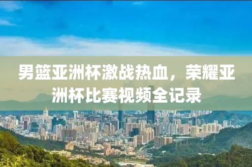 男篮亚洲杯激战热血，荣耀亚洲杯比赛视频全记录