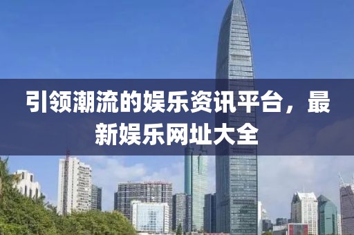引领潮流的娱乐资讯平台，最新娱乐网址大全
