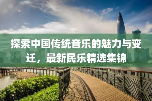 探索中国传统音乐的魅力与变迁，最新民乐精选集锦