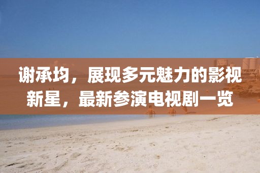 谢承均，展现多元魅力的影视新星，最新参演电视剧一览