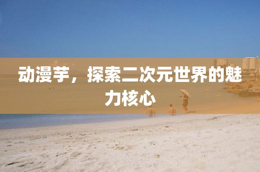 动漫芋，探索二次元世界的魅力核心