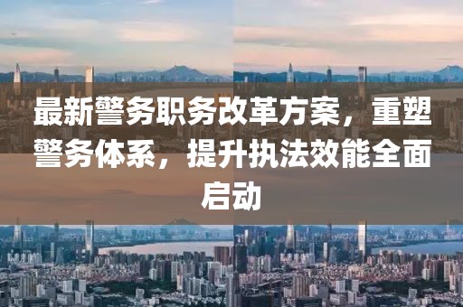 最新警务职务改革方案，重塑警务体系，提升执法效能全面启动
