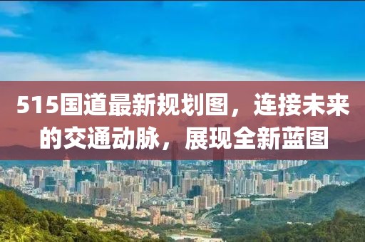 515国道最新规划图，连接未来的交通动脉，展现全新蓝图