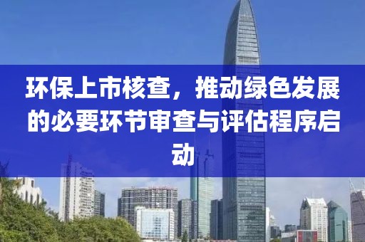 环保上市核查，推动绿色发展的必要环节审查与评估程序启动