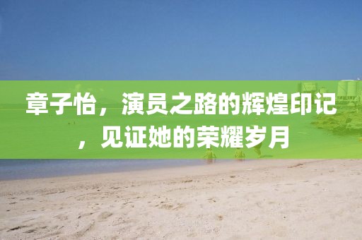 章子怡，演员之路的辉煌印记，见证她的荣耀岁月
