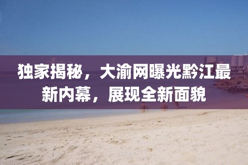 独家揭秘，大渝网曝光黔江最新内幕，展现全新面貌