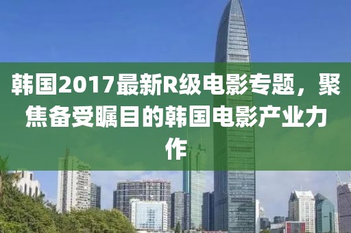 韩国2017最新R级电影专题，聚焦备受瞩目的韩国电影产业力作