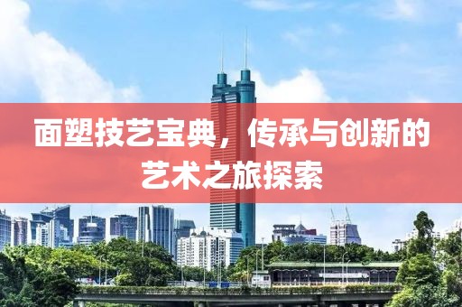 面塑技艺宝典，传承与创新的艺术之旅探索