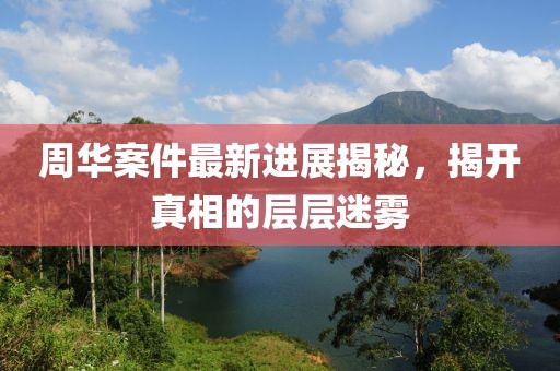 周华案件最新进展揭秘，揭开真相的层层迷雾