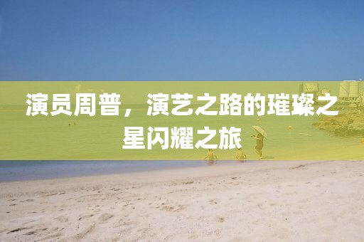演员周普，演艺之路的璀璨之星闪耀之旅