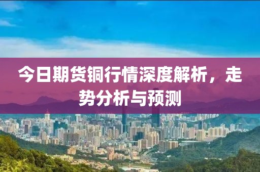 今日期货铜行情深度解析，走势分析与预测