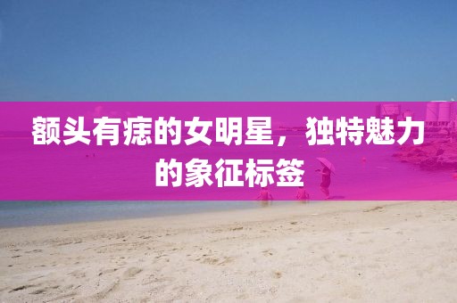 额头有痣的女明星，独特魅力的象征标签