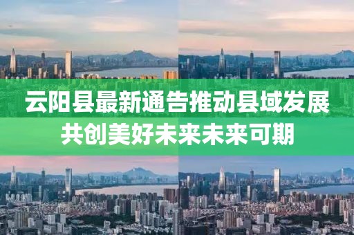 云阳县最新通告推动县域发展共创美好未来未来可期