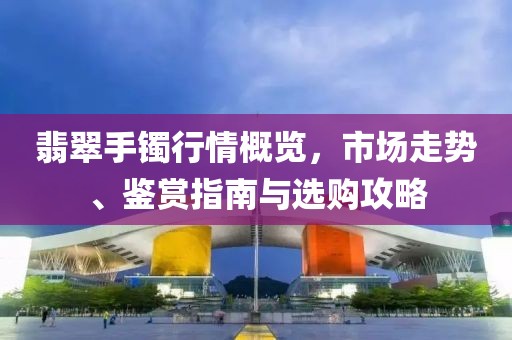 翡翠手镯行情概览，市场走势、鉴赏指南与选购攻略