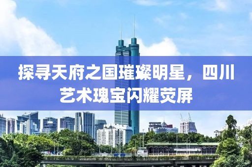 探寻天府之国璀璨明星，四川艺术瑰宝闪耀荧屏